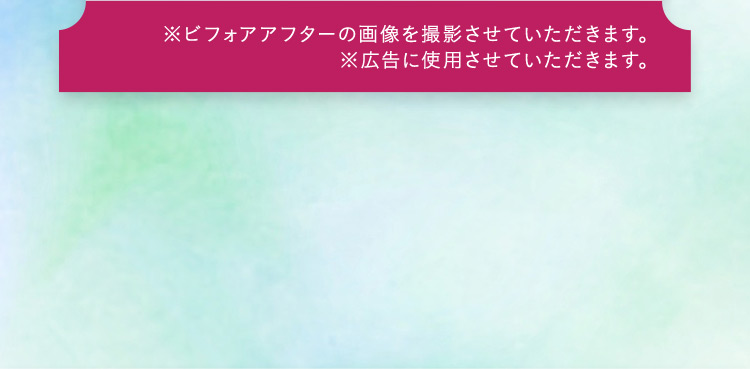 ※ビフォアアフターの画像を撮影させていただきます。 ※広告に使用させていただきます。
