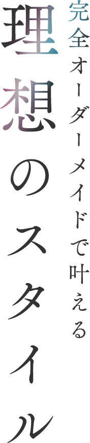 完全オーダーメイドで叶える 理想のスタイル