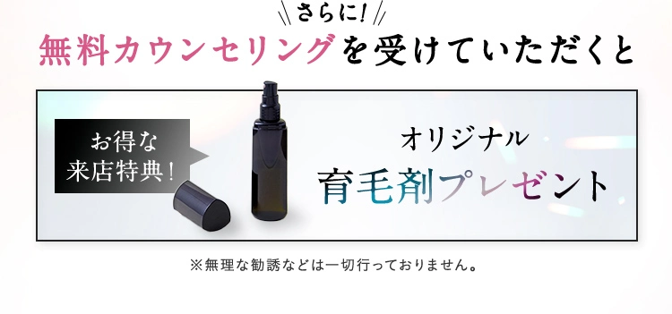 さらに！ 無料カウンセリングを受けていただくとお得な来店特典！ オリジナル育毛剤プレゼント ※無理な勧誘などは一切行っておりません。