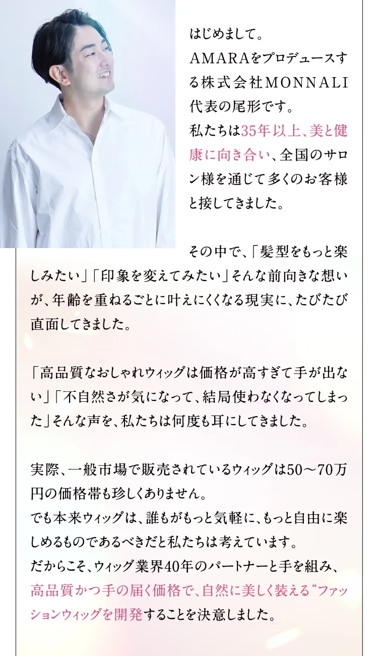 はじめまして。 AMARAをプロデュースする株式会社MONNALI代表の尾形です。 私たちは35年以上、美と健康に向き合い、全国のサロン様を通じて多くのお客様と接してきました。 その中で、「髪型をもっと楽しみたい」「印象を変えてみたい」そんな前向きな想いが、年齢を重ねるごとに叶えにくくなる現実に、たびたび直面してきました。 「高品質なおしゃれウィッグは価格が高すぎて手が出ない」「不自然さが気になって、結局使わなくなってしまった」そんな声を、私たちは何度も耳にしてきました。 実際、一般市場で販売されているウィッグは50から70万円の価格帯も珍しくありません。 でも本来ウィッグは、誰もがもっと気軽に、もっと自由に楽しめるものであるべきだと私たちは考えています。 だからこそ、ウィッグ業界40年のパートナーと手を組み、 高品質かつ手の届く価格で、自然に美しく装えるファッションウィッグを開発することを決意しました。