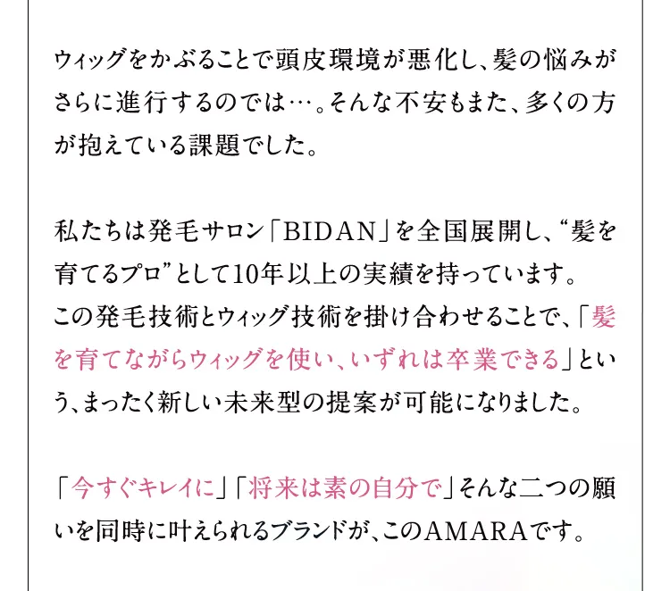 ウィッグをかぶることで頭皮環境が悪化し、髪の悩みがさらに進行するのでは…。そんな不安もまた、多くの方が抱えている課題でした。 私たちは発毛サロン「BIDAN」を全国展開し、髪を育てるプロとして10年以上の実績を持っています。 この発毛技術とウィッグ技術を掛け合わせることで、「髪を育てながらウィッグを使い、いずれは卒業できる」という、まったく新しい未来型の提案が可能になりました。 「今すぐキレイに」「将来は素の自分で」そんな二つの願いを同時に叶えられるブランドが、このAMARAです。