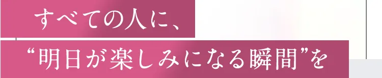 すべての人に、明日が楽しみになる瞬間を