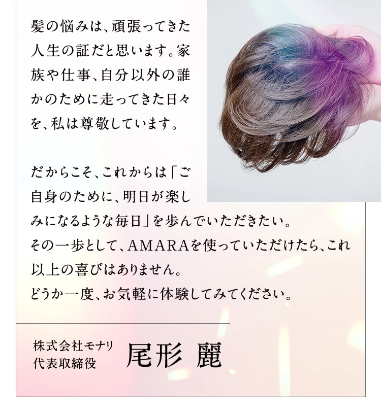髪の悩みは、頑張ってきた人生の証だと思います。家族や仕事、自分以外の誰かのために走ってきた日々を、私は尊敬しています。 だからこそ、これからは「ご自身のために、明日が楽しみになるような毎日」を歩んでいただきたい。その一歩として、AMARAを使っていただけたら、これ以上の喜びはありません。どうか一度、お気軽に体験してみてください。 株式会社モナリ 代表取締役 尾形 麗