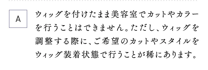 A ウィッグを付けたまま美容室でカットやカラーを行うことはできません。