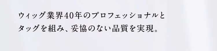 ウィッグ業界40年のプロフェッショナルとタッグを組み、妥協のない品質を実現。