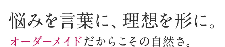 悩みを言葉に、理想を形に。オーダーメイドだからこその自然さ。