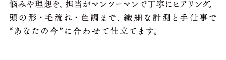 悩みや理想を、担当がマンツーマンで丁寧にヒアリング。頭の形・毛流れ・色調まで、繊細な計測と手仕事であなたの今に合わせて仕立てます。
