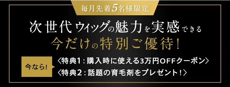 毎月先着5名様限定 次世代ウィッグの魅力を実感できる 今だけの特別ご優待！ 今なら！〈特典1：購入時に使える3万円OFFクーポン〉 〈特典2：話題の育毛剤をプレゼント！〉