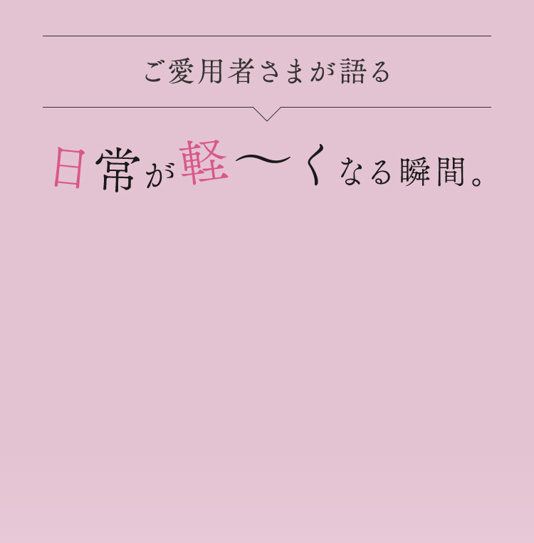 ご愛用者さまが語る 日常が軽くなる瞬間。
