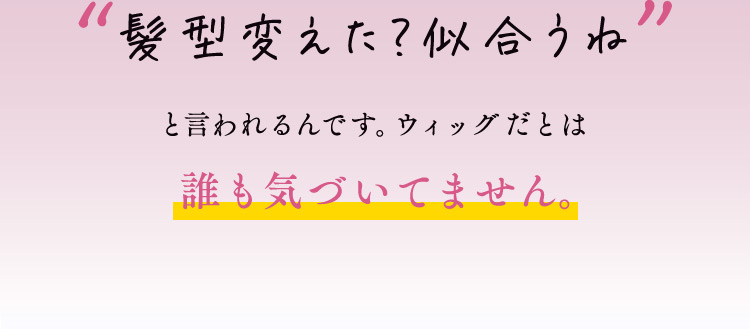 髪型変えた？似合うね と言われるんです。ウィッグだとは 誰も気づいてません