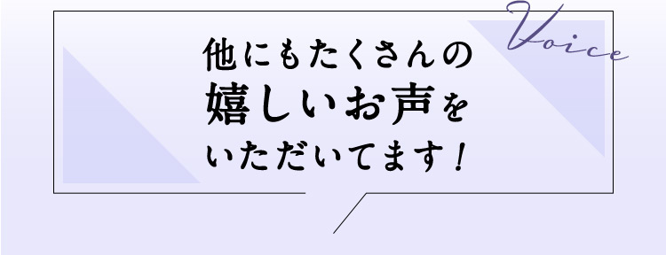 Voice 他にもたくさんの嬉しいお声をいただいてます！