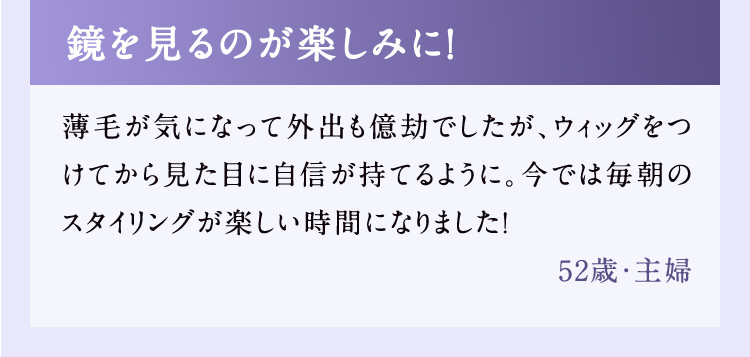 鏡を見るのが楽しみに！ 薄毛が気になって外出も億劫でしたが、ウィッグをつけてから見た目に自信が持てるように。今では毎朝のスタイリングが楽しい時間になりました！ 52歳・主婦