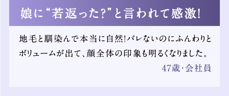 娘に若返った？と言われて感激！ 地毛と馴染んで本当に自然！バレないのにふんわりとボリュームが出て、顔全体の印象も明るくなりました。 47歳・会社員