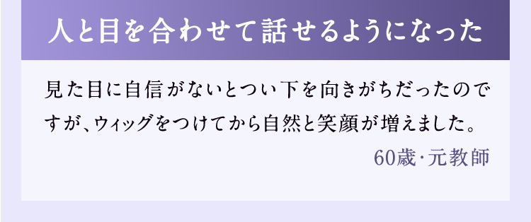人と目を合わせて話せるようになった 見た目に自信がないとつい下を向きがちだったのですが、ウィッグをつけてから自然と笑顔が増えました。 60歳・元教師