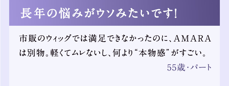 長年の悩みがウソみたいです！ 市販のウィッグでは満足できなかったのに、AMARAは別物。軽くてムレないし、何より本物感がすごい。 55歳・パート