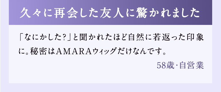 久々に再会した友人に驚かれました 「なにかした？」と聞かれたほど自然に若返った印象に。秘密はAMARAウィッグだけなんです。 58歳・自営業