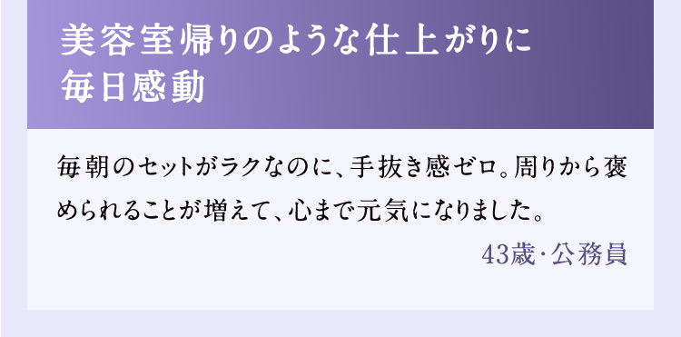 美容室帰りのような仕上がりに毎日感動 毎朝のセットがラクなのに、手抜き感ゼロ。周りから褒められることが増えて、心まで元気になりました。 43歳・公務員