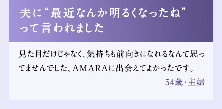 夫に最近なんか明るくなったねって言われました 見た目だけじゃなく、気持ちも前向きになれるなんて思ってませんでした。AMARAに出会えてよかったです。 54歳・主婦