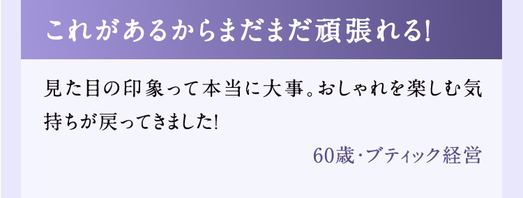 これがあるからまだまだ頑張れる！ 見た目の印象って本当に大事。おしゃれを楽しむ気持ちが戻ってきました！ 60歳・ブティック経営